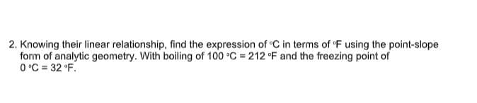 2. Knowing their linear relationship, find the expression of "C in terms of 'F using the point-slope
form of analytic geometry. With boiling of 100 °C = 212 °F and the freezing point of
0 °C = 32 °F.
