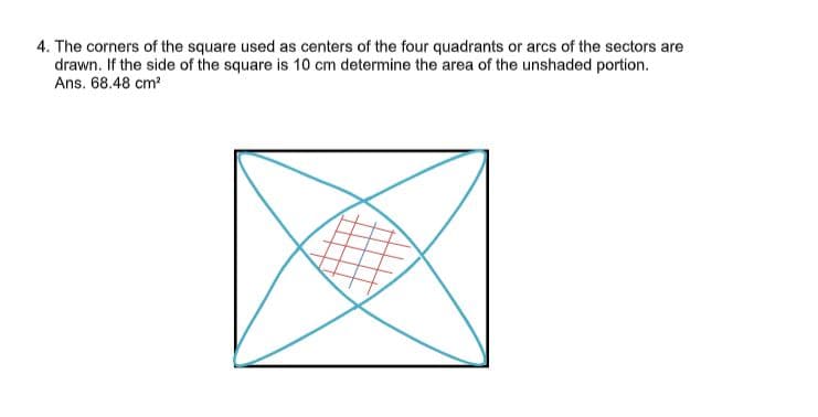 4. The corners of the square used as centers of the four quadrants or arcs of the sectors are
drawn. If the side of the square is 10 cm determine the area of the unshaded portion.
Ans. 68.48 cm?
