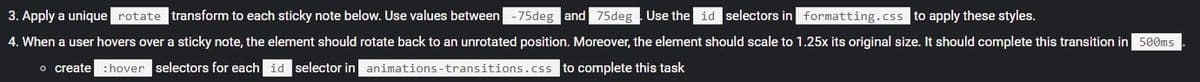 3. Apply a unique rotate transform to each sticky note below. Use values between -75deg and 75deg
Use the id selectors in formatting.css to apply these styles.
4. When a user hovers over a sticky note, the element should rotate back to an unrotated position. Moreover, the element should scale to 1.25x its original size. It should complete this transition in 500ms
o create : hover selectors for each id selector in animations-transitions.css to complete this task
