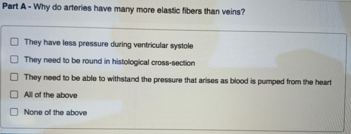 Part A- Why do arteries have many more elastic fibers than veins?
O They have less pressure during ventricular systole
They need to be round in histological cross-section
They need to be able to withstand the pressure that arises as blood is pumped from the heart
OAll of the above
None of the above
