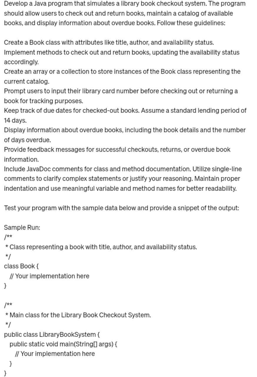 Develop a Java program that simulates a library book checkout system. The program
should allow users to check out and return books, maintain a catalog of available
books, and display information about overdue books. Follow these guidelines:
Create a Book class with attributes like title, author, and availability status.
Implement methods to check out and return books, updating the availability status
accordingly.
Create an array or a collection to store instances of the Book class representing the
current catalog.
Prompt users to input their library card number before checking out or returning a
book for tracking purposes.
Keep track of due dates for checked-out books. Assume a standard lending period of
14 days.
Display information about overdue books, including the book details and the number
of days overdue.
Provide feedback messages for successful checkouts, returns, or overdue book
information.
Include JavaDoc comments for class and method documentation. Utilize single-line
comments to clarify complex statements or justify your reasoning. Maintain proper
indentation and use meaningful variable and method names for better readability.
Test your program with the sample data below and provide a snippet of the output:
Sample Run:
/**
* Class representing a book with title, author, and availability status.
*/
class Book {
// Your implementation here
}
* Main class for the Library Book Checkout System.
*/
public class LibraryBookSystem {
public static void main(String[] args) {
// Your implementation here
}