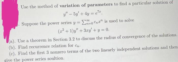 Use the method of variation of parameters to find a particular solution of
y" – 5y + 4y = e*.
Suppose the power series y =
En=0 Cnr" is used to solve
(x2 + 1)y" + 3ry'+y 0.
(a). Use a theorem in Section 3.2 to discuss the radius of convergence of the solutions.
(b). Find recurrence relation for cn.
(c). Find the first 3 nonzero terms of the two linearly independent solutions and then
give the power series soultion.
