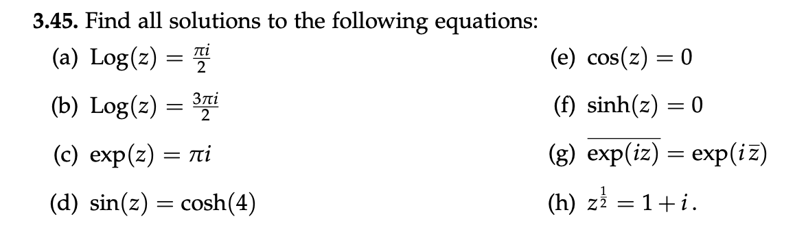 3.45. Find all solutions to the following equations:
(a) Log(z) =
(e) cos(z) = 0
(b) Log(z) = i
Злі
2
(f) sinh(z) = 0
(с) exp(z) — ті
(g) exp(iz) = exp(iz)
(d) sin(z) = cosh(4)
(h) zi = 1+i.
