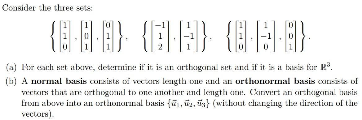 Consider the three sets:
(a) For each set above, determine if it is an orthogonal set and if it is a basis for R³.
(b) A normal basis consists of vectors length one and an orthonormal basis consists of
vectors that are orthogonal to one another and length one. Convert an orthogonal basis
from above into an orthonormal basis {u1, ủ2, ū3} (without changing the direction of the
vectors).
