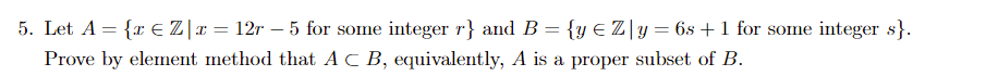 5. Let A = {x E Z|x = 12r - 5 for some integer r} and B = {y € Z|y=6s +1 for some integer s}.
Prove by element method that AC B, equivalently, A is a proper subset of B.
