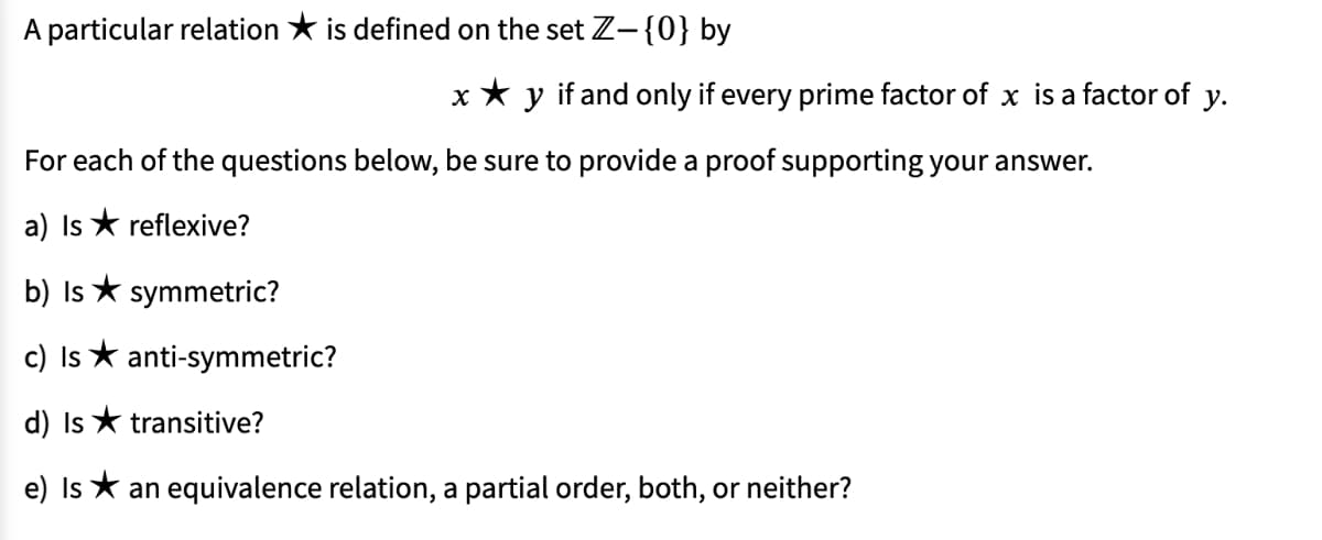 A particular relation * is defined on the set Z-{0} by
y
if and only if every prime factor of x is a factor of y.
For each of the questions below, be sure to provide a proof supporting your answer.
a) Is * reflexive?
b) Is * symmetric?
c) Is * anti-symmetric?
d) Is * transitive?
e) Is * an equivalence relation, a partial order, both, or neither?
