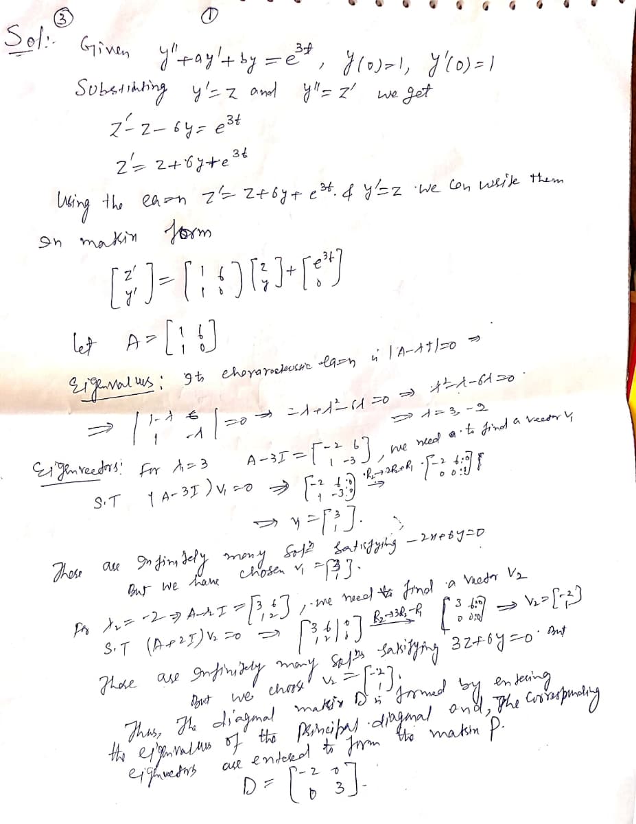 Sol.:
Given
ytay't by =e
Substihbing y'= z and yl"= z' we Jet
ス-z-6y=e34
34
2= 2+6y+e3t
Uing the ea-n 7=Z+6y4 e3t. 4 y'=z
on makin orm
"We Con wsile them
let A-L!)
9to ehoyarocleusHe «lg=n i l A-dtl=0 s
ーo→ ニAャ A オA-6A=0
D A2 3, -2
J- も
Eigen veedrs: for A=3
1 A-3I )V, co
-35 =)
A
me ned ati Jind a veeday ų
| -3
S.T
O 0:
ッー;]
au » fim dely mony S2 satirgyehing -2we6y=o
chosen 33·
Those
But we hane
neeod to Find
'a Vredr V2
Po ー2-9 AAI=
•me
S.T (Ar25)% =0
Thde ase
But
we chos 'ų=
Thas, The diagmad makiy D
the esameno of' tho parneipad dingmal and, The Corsinspunding
en
the makm P.
ase endekd
D=
2
to
3
