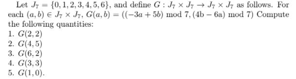 Let J, = {0, 1, 2, 3, 4, 5, 6}, and define G : J7 x J7 → J; × J7 as follows. For
each (a, b) E J7 x J7, G(a, b) = ((-3a + 56) mod 7, (4b – 6a) mod 7) Compute
the following quantities:
1. G(2, 2)
2. G(4,5)
3. G(6,2)
4. G(3,3)
5. G(1,0).
