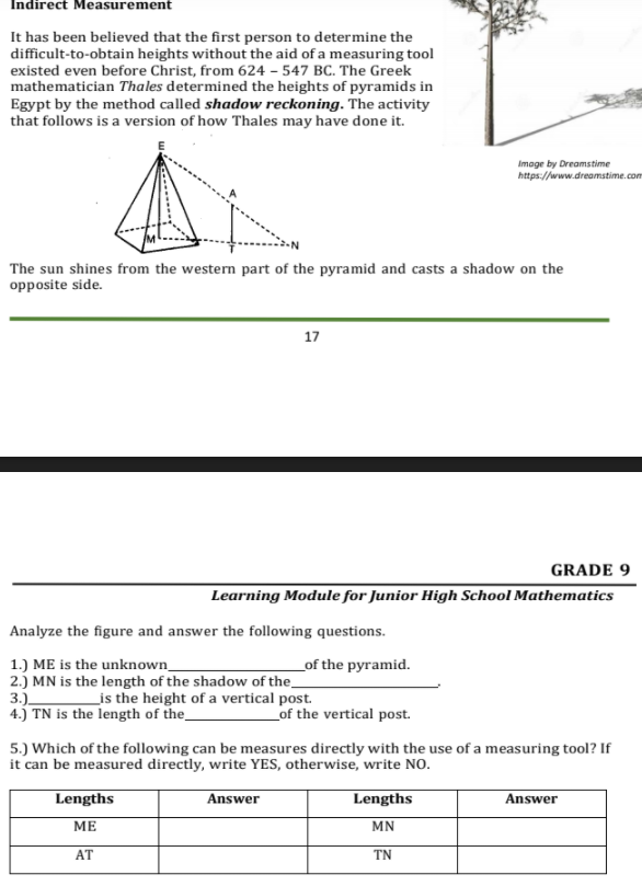 Indirect Measurement
It has been believed that the first person to determine the
difficult-to-obtain heights without the aid of a measuring tool
existed even before Christ, from 624 – 547 BC. The Greek
mathematician Thales determined the heights of pyramids in
Egypt by the method called shadow reckoning. The activity
that follows is a version of how Thales may have done it.
Image by Dreamstime
https://www.dreamstime.com
The sun shines from the western part of the pyramid and casts a shadow on the
opposite side.
17
GRADE 9
Learning Module for Junior High School Mathematics
Analyze the figure and answer the following questions.
1.) ME is the unknown_
2.) MN is the length of the shadow of the
3.) is the height of a vertical post.
4.) TN is the length of the_
_of the pyramid.
of the vertical post.
5.) Which of the following can be measures directly with the use of a measuring tool? If
it can be measured directly, write YES, otherwise, write NO.
Lengths
Answer
Lengths
Answer
МЕ
MN
AT
TN
