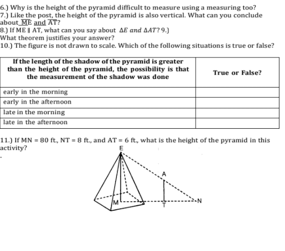 6.) Why is the height of the pyramid difficult to measure using a measuring too?
7.) Like the post, the height of the pyramid is also vertical. What can you conclude
about_ME and AT?
8.) If ME || AT, what can you say about AE and AAT? 9.)
What theorem justifies your answer?
10.) The figure is not drawn to scale. Which of the following situations is true or false?
If the length of the shadow of the pyramid is greater
than the height of the pyramid, the possibility is that
True or False?
the measurement of the shadow was done
early in the morning
early in the afternoon
late in the morning
late in the afternoon
11.) If MN = 80 ft., NT = 8 ft., and AT = 6 ft, what is the height of the pyramid in this
activity?
E

