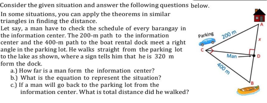 Consider the given situation and answer the following questions below.
In some situations, you can apply the theorems in similar
triangles in finding the distance.
Let say, a man have to check the schedule of every barangay in
the information center. The 200-m path to the information
center and the 400-m path to the boat rental dock meet a right
angle in the parking lot. He walks straight from the parking lot
to the lake as shown, where a sign tells him that he is 320 m
Parking
200 m
Man
400 m
form the dock.
a.) How far is a man form the information center?
b.) What is the equation to represent the situation?
c.) If a man will go back to the parking lot from the
information center. What is total distance did he walked?
