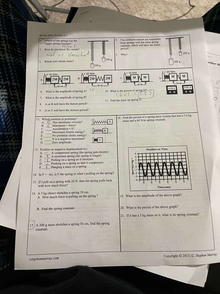 12.
Spring-Mass Systems p.2
4. Two different masses are suspended
from springs with the same spring
constant, which will have the faster
period?
1.
Which of the springs has the
bigger spring constant?
1Right
2. How do you know for certain?
200 8
Not as streached
5. Why?
200
g
3. Which will vibrate faster?
400 g
tether th
O200 g
k = 20 N/m
k= 20 N/m
k= 10 N/m
k = 10 N/m
B. 2M MM2M
M WM
C.
M W M
D.
2M W 2M
A.
L20 cm
L20 em
L20 cm -
20 cm-
0:00.0
0:01.6
10
What is the amplitude of spring A?
10. What is the period of spring D2
6.
1.6xZ =13.25
7. What is the amplitude of spring B?
11. Find the mass on spring D.
8.
A or B will have the fastest period?
9.
A or C will have the slowest period?
18. Find the period of a spring mass system that has a 5.4 kg
mass and a 60 N/m spring constant.
12. Which position or positions?
A. 13 Has maximum velocity?
B. SMaximum + force?
Acceleration = 0?
Maximum kinetic energy?
No potential elastic energy?
X is a negative maximum?
Zero amplitude.
wwwA
[wwwB
C.
D.
Е.
F.
G.
13. Positive or negative displacement (x).
A. -
B. ŁA stretched spring (the spring is longer)
C. 1 Pulling on a spring so it stretches.
D. Pushing on a spring so that it compresses.
E.
Position vs. Time
A compressed spring (the spring gets shorter)
t Hanging a mass on a spring.
14. In F=-kx, is F the spring or what's pulling on the spring?
15. If I pull on a spring with 20 N, then the spring pulls back
with how much force?
Time (sec)
16. A 5 kg object stretches a spring 20 cm.
A. How much force is pulling on the spring ?
19. What is the amplitude of the above graph?
B. Find the spring constant.
20. What is the period of the above graph?
21. If it has a 3 kg mass on it, what is its spring constant?
17. A 300 g mass stretches a spring 50 cm, find the spring
constant.
Copyright © 2013, C. Stephen Murray
cstephenmurray.com
