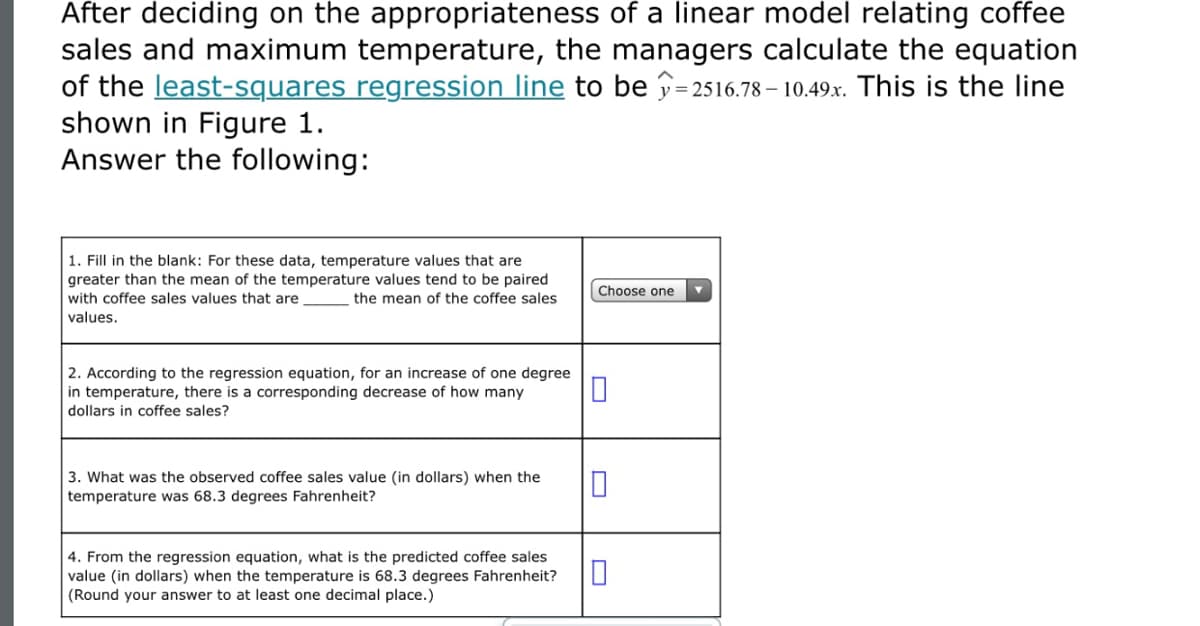 After deciding on the appropriateness of a linear model relating coffee
sales and maximum temperature, the managers calculate the equation
of the least-squares regression line to be p=2516.78 – 10.49.x. This is the line
shown in Figure 1.
Answer the following:
1. Fill in the blank: For these data, temperature values that are
greater than the mean of the temperature values tend to be paired
with coffee sales values that are
Choose one
the mean of the coffee sales
values.
2. According to the regression equation, for an increase of one degree
in temperature, there is a corresponding decrease of how many
dollars in coffee sales?
3. What was the observed coffee sales value (in dollars) when the
temperature was 68.3 degrees Fahrenheit?
4. From the regression equation, what is the predicted coffee sales
value (in dollars) when the temperature is 68.3 degrees Fahrenheit?
(Round your answer to at least one decimal place.)
