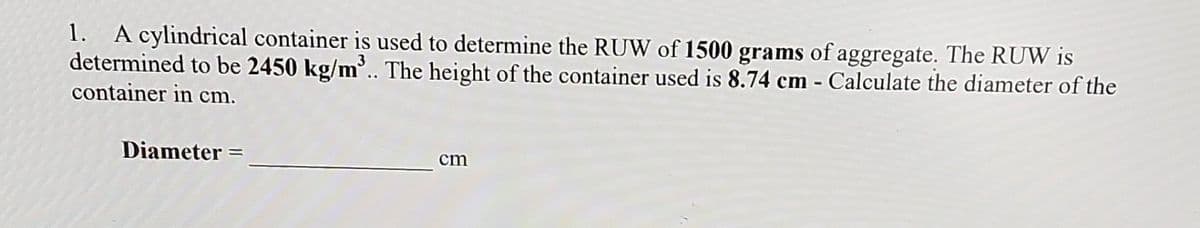 1. A cylindrical container is used to determine the RUW of 1500 grams of aggregate. The RUW is
determined to be 2450 kg/m'. The height of the container used is 8.74 cm - Calculate the diameter of the
container in cm.
Diameter =
cm
