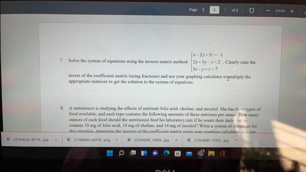 Page
of 2
ZOOM +
x-2y+32 =-1
7
Solve the system of equations using the inverse matrix method: 2.x +3y-z = 2 . Clearly state the
3x - y+: = 7
invers of the coefficient matrix (using fractions) and use your graphing calculator tomultiply the
appropriate matrices to get the solution to the system of equations.
8. A nutritionist is studying the effects of nutrients folic acid, choline, and inositol. She has three types of
food available, and each type contains the following amounts of these nutrients per ounce. How many
ounces of each food should the nutritionist feed his laboratory rats if he wants their daily diet to
contain 10 mg of folic acid, 14 mg of choline, and 14 mg of inositol? Write a system of equations for
this situation, determine the inverse of the coefficient matrix using vour granhing calculator anduse
D 247954226 40114. jpg
271860403 40776. png
272185097 15938.. jpg
D 272618097 31935.jpg
