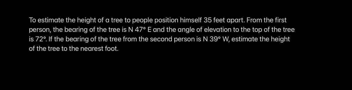 To estimate the height of a tree to people position himself 35 feet apart. From the first
person, the bearing of the tree is N 47° E and the angle of elevation to the top of the tree
is 72°. If the bearing of the tree from the second person is N 39° W, estimate the height
of the tree to the nearest foot.
