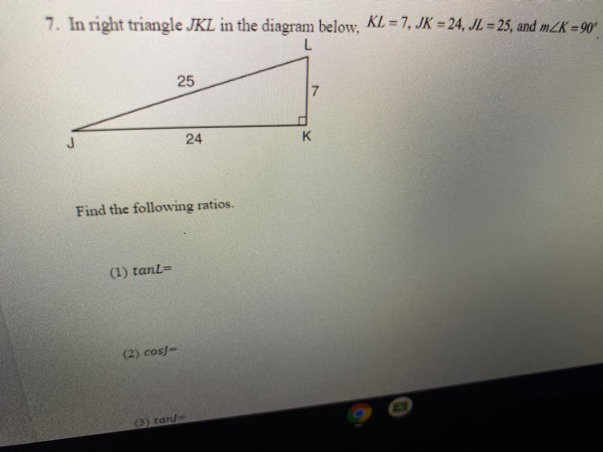 7. In right triangle JKL in the diagram below, KL = 7, JK = 24, JL = 25, and mZK =90°
7.
25
24
Find the following ratios.
(1) tanL=
(2) cos]=
(3) tan/=
