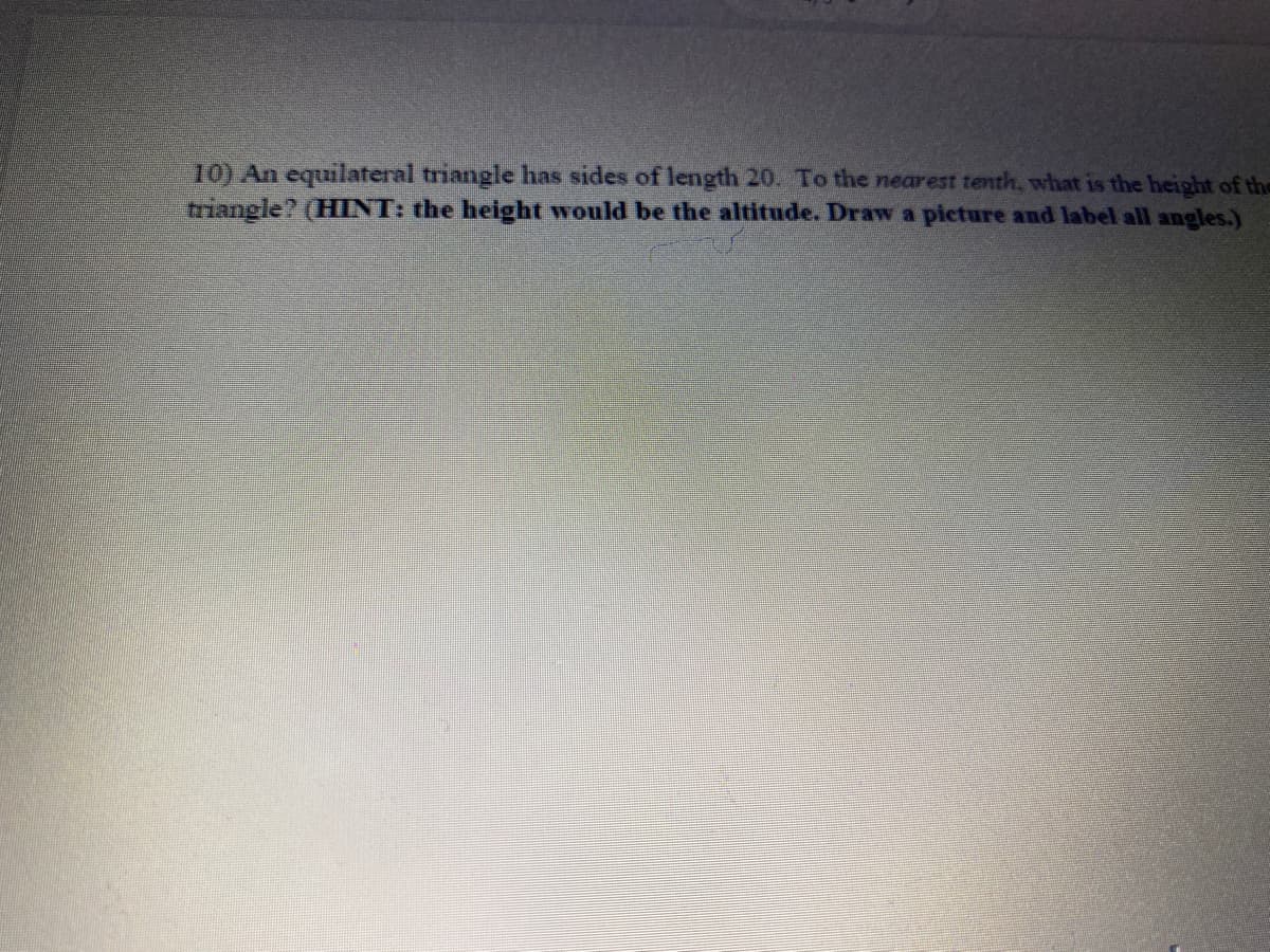 10) An equilateral triangle has sides of length 20. To the nearest tenth, what is the height of the
triangle? (HINT: the height would be the altitude. Draw a picture and label all angles.)
