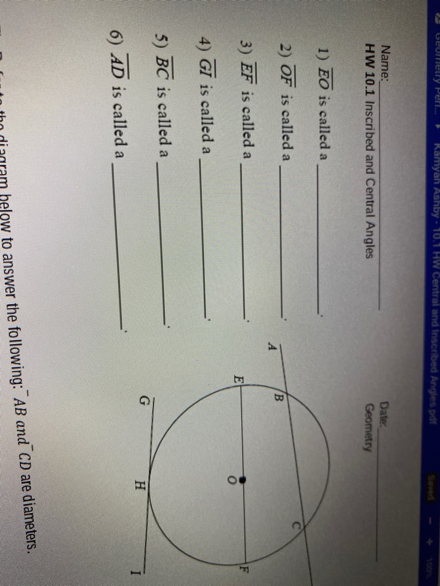 Geometry Peri.
Rämyah Ashby - 10.1 HW Central and Inscribed Angles.pdf
Saved
00%
Name:
Date:
Geometry
HW 10.1 Inscribed and Central Angles
1) EO is called a
2) OF is called a
3) EF is called a
F
4) GI is called a
5) BC is called a
6) AD is called a
helow to answer the following: AB and CD are diameters.
