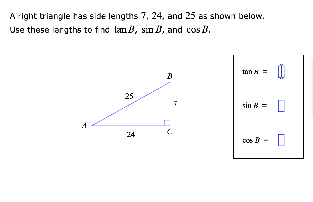 A right triangle has side lengths 7, 24, and 25 as shown below.
Use these lengths to find tan B, sin B, and cos B.
B
tan B =
25
sin B =
24
cos B =
