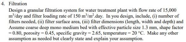 4. Filtration
Design a granular filtration system for water treatment plant with flow rate of 15,000
m/day and filter loading rate of 150 m'/m2.day. In you design, include, (i) number of
filters needed, (ii) filter surface area, (iii) filter dimensions (length, width and depth) and
Assume coarse deep mono medium bed with effective particle size 1.3 mm, shape factor
= 0.80, porosity = 0.45, specific gravity= 2.65, temperature = 20 °C. Make any other
assumption as needed but clearly state and explain your assumption.
