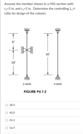 Assume the member shown in a HSS section with
x=5 in. and ry=3 in. Determine the controlling L/r
ratio for design of the column.
16'
10'
у-ахis
x-axis
FIGURE P4.7-2
38.4
40.0
24.3
O 16.9
