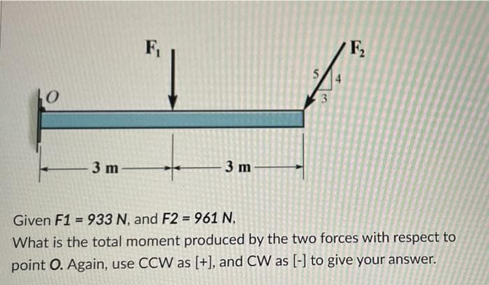 F,
F,
5.
-3 m
3 m
Given F1 = 933 N, and F2 = 961 N,
%3D
What is the total moment produced by the two forces with respect to
point O. Again, use CCW as [+], and CW as [-] to give your answer.
