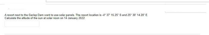 A resort next to the Gariep Dam want to use solar panels. The resort location is -4 37' 15.25" S and 25° 30' 14.28E.
Calculate the altiude of the sun at solar noon on 14 January 2022
