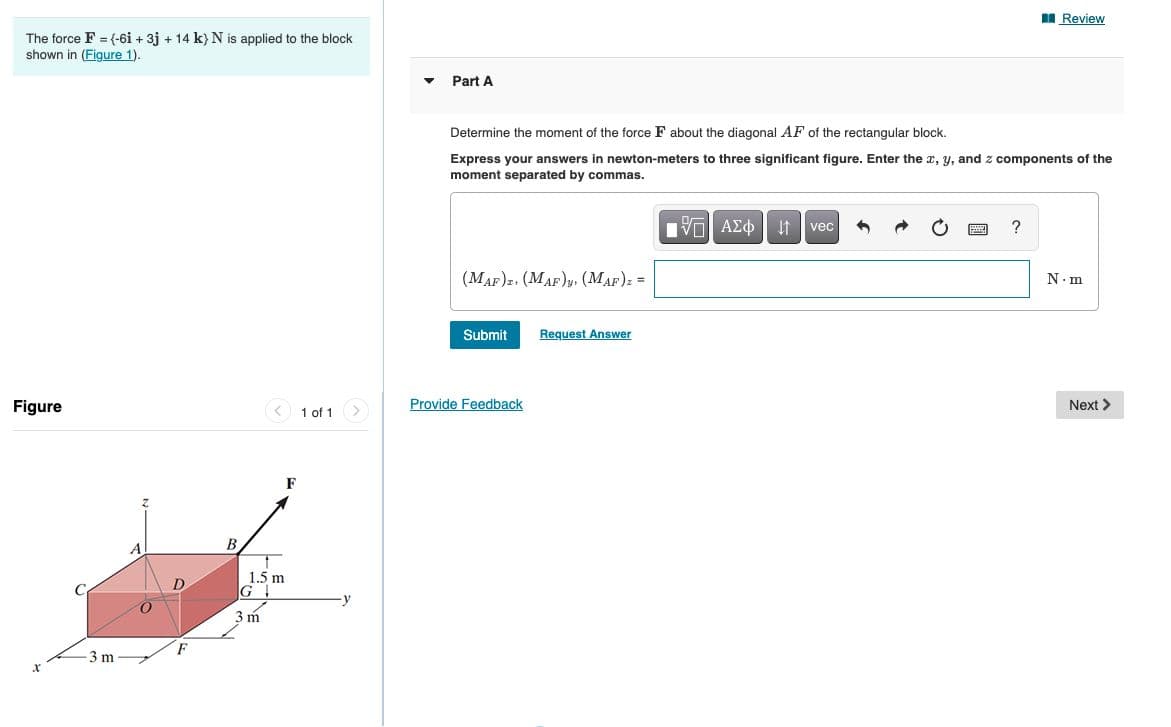 II Review
The force F = (-6i + 3j + 14 k} N is applied to the block
shown in (Figure 1).
Part A
Determine the moment of the force F about the diagonal AF of the rectangular block.
Express your answers in newton-meters to three significant figure. Enter the x, y, and z components of the
moment separated by commas.
vec
?
(MAF)2. (MAF)y, (MAF): =
N. m
Submit
Request Answer
Figure
< 1 of 1
Provide Feedback
Next >
F
В
1.5 m
G
D.
-y
3 m
-3 m
國
