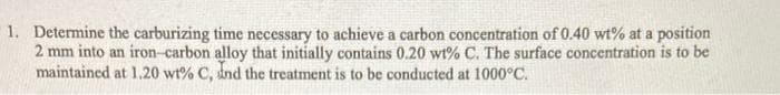 1. Determine the carburizing time necessary to achieve a carbon concentration of 0.40 wt% at a position
2 mm into an iron-carbon alloy that initially contains 0.20 wt% C. The surface concentration is to be
maintained at 1.20 wt% C, dnd the treatment is to be conducted at 1000°C.
