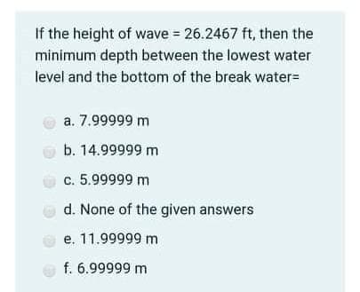 If the height of wave = 26.2467 ft, then the
minimum depth between the lowest water
level and the bottom of the break water=
a. 7.99999 m
b. 14.99999 m
c. 5.99999 m
d. None of the given answers
e. 11.99999 m
f. 6.99999 m
