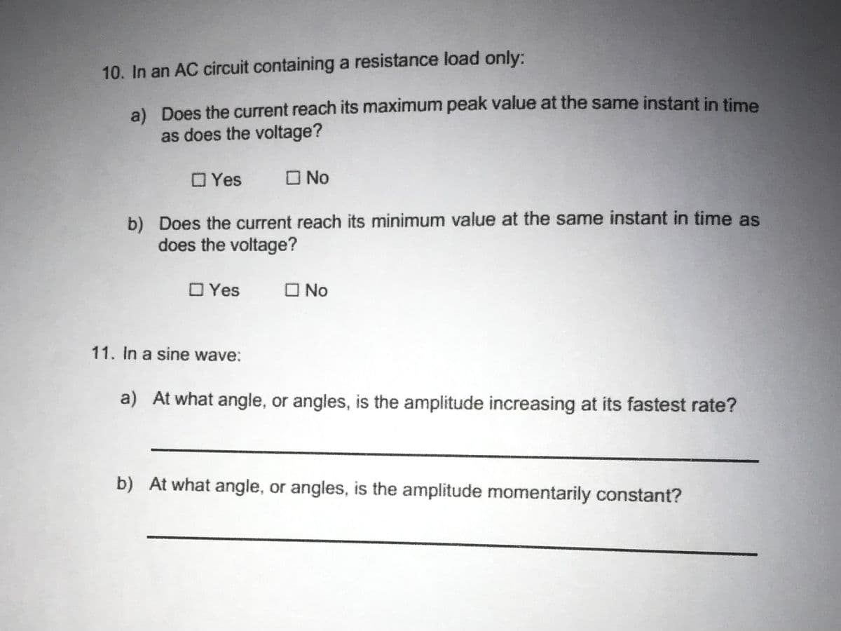 10. In an AC circuit containing a resistance load only:
a) Does the current reach its maximum peak value at the same instant in time
as does the voltage?
O Yes
O No
b) Does the current reach its minimum value at the same instant in time as
does the voltage?
O Yes
O No
11. In a sine wave:
a) At what angle, or angles, is the amplitude increasing at its fastest rate?
b) At what angle, or angles, is the amplitude momentarily constant?
