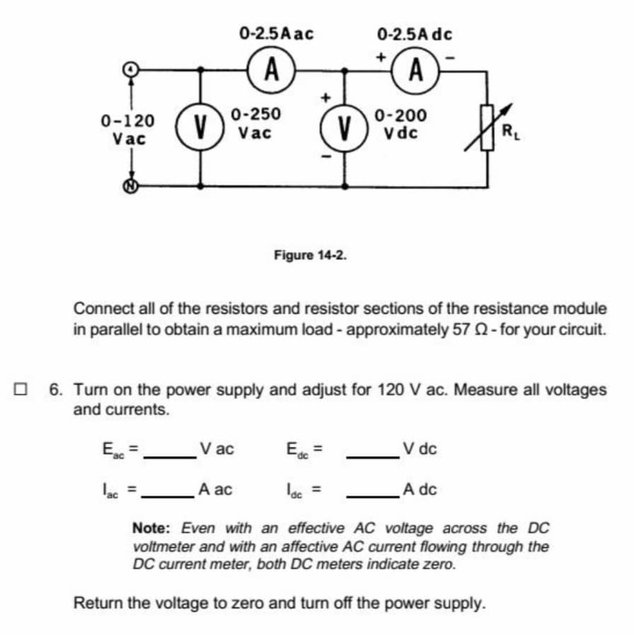 0-2.5 A ac
0-2.5A dc
+
A
A
0-250
V) vac
0-200
0-120
Vac
V
V dc
RL
Figure 14-2.
Connect all of the resistors and resistor sections of the resistance module
in parallel to obtain a maximum load - approximately 57 2- for your circuit.
O 6. Turn on the power supply and adjust for 120 V ac. Measure all voltages
and currents.
E =
V ac
E =
V dc
ac =
A ac
lac =
A dc
Note: Even with an effective AC voltage across the DC
voltmeter and with an affective AC current flowing through the
DC current meter, both DC meters indicate zero.
Return the voltage to zero and turn off the power supply.
