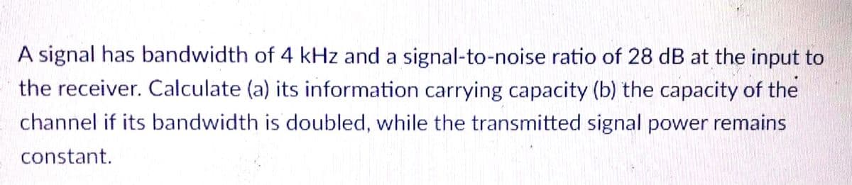 A signal has bandwidth of 4 kHz and a signal-to-noise ratio of 28 dB at the input to
the receiver. Calculate (a) its information carrying capacity (b) the capacity of the
channel if its bandwidth is doubled, while the transmitted signal power remains
constant.
