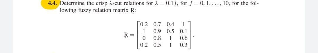 4.4. Determine the crisp 2-cut relations for à = 0.1 j, for j = 0, 1, ..., 10, for the fol-
lowing fuzzy relation matrix R:
0.2 0.7 0.4
1
0.9 0.5 0.1
1
R =
0.8
1
0.6
0.2 0.5
1
0.3
