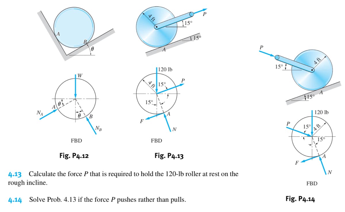 15°
1 15°
W
|120 lb
15° ?
4 ft
P
15°
4 ft
15°
B.
150 4
A
F
NB
120 lb
FBD
P
15°
4 ft
FBD
Fig. P4.12
15°
Fig. P4.13
4.13 Calculate the force P that is required to hold the 120-lb roller at rest on the
rough incline.
F
4.14 Solve Prob. 4.13 if the force P pushes rather than pulls.
N
FBD
Fig. P4.14
