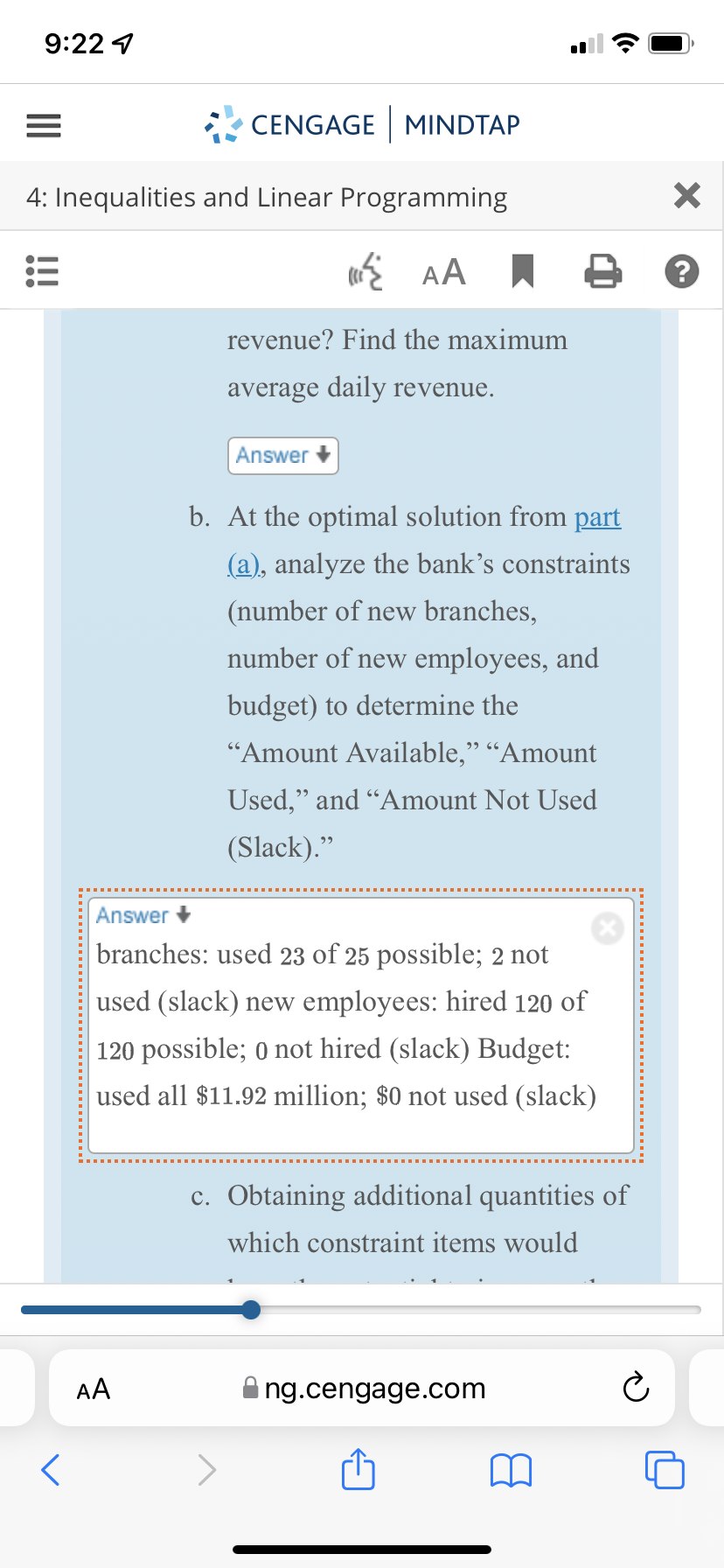 9:22 1
CENGAGE MINDTAP
4: Inequalities and Linear Programming
revenue? Find the maximum
average daily revenue.
Answer +
b. At the optimal solution from part
(a), analyze the bank’s constraints
(number of new branches,
number of new employees, and
budget) to determine the
"Amount Available," “Amount
Used," and "Amount Not Used
(Slack)."
Answer +
branches: used 23 of 25 possible; 2 not
used (slack) new employees: hired 120 of
120 possible; 0 not hired (slack) Budget:
used all $11.92 million; $0 not used (slack)
c. Obtaining additional quantities of
which constraint items would
AA
ng.cengage.com
