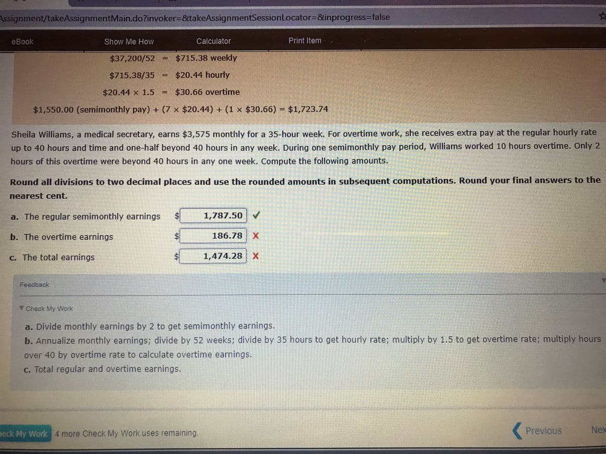 Assignment/takeAssignmentMain.do?invoker3D&takeAssignmentSessionLocator=D&inprogress%3Dfalse
eBook
Show Me How
Calculator
Print Item
$37,200/52 = $715.38 weekly
$715.38/35 = $20.44 hourly
$20.44 x 1.5
$30.66 overtime
$1,550.00 (semimonthly pay) + (7 x $20.44) + (1 x $30.66) = $1,723.74
Sheila Williams, a medical secretary, earns $3,575 monthly for a 35-hour week. For overtime work, she receives extra pay at the regular hourly rate
up
to 40 hours and time and one-half beyond 40 hours in any week. During one semimonthly pay period, Williams worked 10 hours overtime. Only 2
hours of this overtime were beyond 40 hours in any one week. Compute the following amounts.
Round all divisions to two decimal places and use the rounded amounts in subsequent computations. Round your final answers to the
nearest cent.
a. The regular semimonthly earnings
1,787.50
b. The overtime earnings
186.78
c. The total earnings
1,474.28 X
Feedback
TCheck My Work
a. Divide monthly earnings by 2 to get semimonthly earnings.
b. Annualize monthly earnings; divide by 52 weeks; divide by 35 hours to get hourly rate; multiply by 1.5 to get overtime rate; multiply hours
over 40 by overtime rate to calculate overtime earnings.
c. Total regular and overtime earnings.
eck My Work 4 more Check My Work uses remaining,
(Previous
Nex
%24
%24
%24
