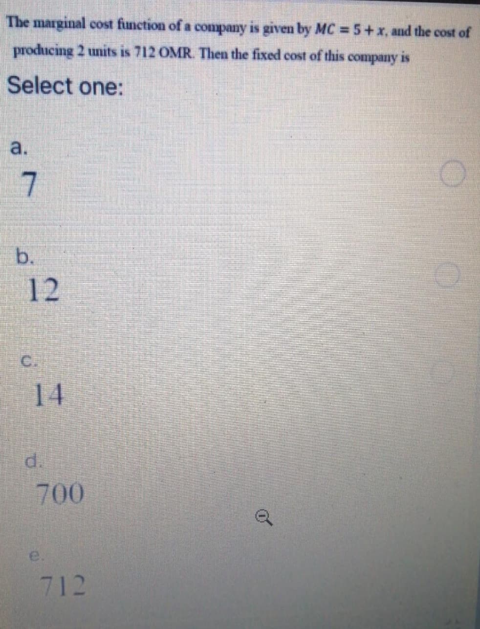 The marginal cost function of a company is given by MC = 5+x, and the cost of
producing 2 units is 712 OMR. Then the fixed cost of this company is
Select one:
a.
1 7
b.
12
C.
14
d.
700
712
of
