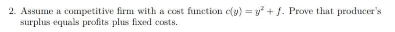 2. Assume a competitive firm with a cost function c(y) = y + f. Prove that producer's
surplus equals profits plus fixed costs.
