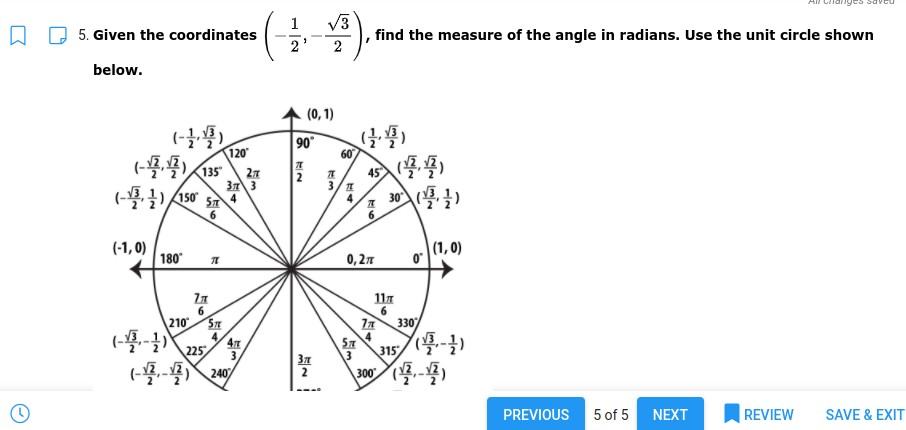 V3
find the measure of the angle in radians. Use the unit circle shown
5. Given the coordinates
2
below.
(0, 1)
90°
60
120
(-435
27
37 3
4
45
3/ 1
4
2
30 )
6.
(-1, 0)
180
(1, 0)
0,27
117
6.
210
4,
225
330
4
315
3
3
37
2
240
300
PREVIOUS
5 of 5 NEXT
REVIEW
SAVE & EXIT
