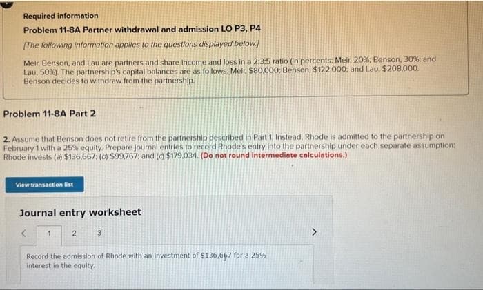 Required information
Problem 11-8A Partner withdrawal and admission LO P3, P4
[The following information applies to the questions displayed below.]
Meir, Benson, and Lau are partners and share income and loss in a 2:3:5 ratio (in percents: Meir, 20%; Benson, 30%; and
Lau, 50 %). The partnership's capital balances are as follows: Meir. $80,000. Benson, $122,000; and Lau. $208,000.
Benson decides to withdraw from the partnership.
Problem 11-8A Part 2
2. Assume that Benson does not retire from the partnership described in Part 1, Instead, Rhode is admitted to the partnership on
February 1 with a 25% equity. Prepare journal entries to record Rhode's entry into the partnership under each separate assumption:
Rhode invests (a) $136.667; (b) $99.767; and (c) $179,034. (Do not round intermediate calculations.)
View transaction list
Journal entry worksheet
<
1
2
3
Record the admission of Rhode with an investment of $136,667 for a 25%
interest in the equity.