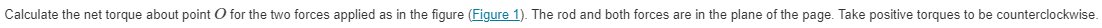 Calculate the net torque about point O for the two forces applied as in the figure (Figure 1). The rod and both forces are in the plane of the page. Take positive torques to be counterclockwise.