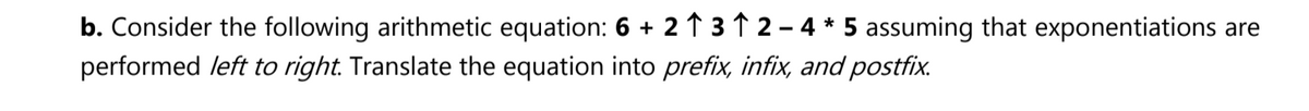 b. Consider the following arithmetic equation: 6 + 2 ↑ 3 ↑ 2 - 4 * 5 assuming that exponentiations are
performed left to right. Translate the equation into prefix, infix, and postfix.
