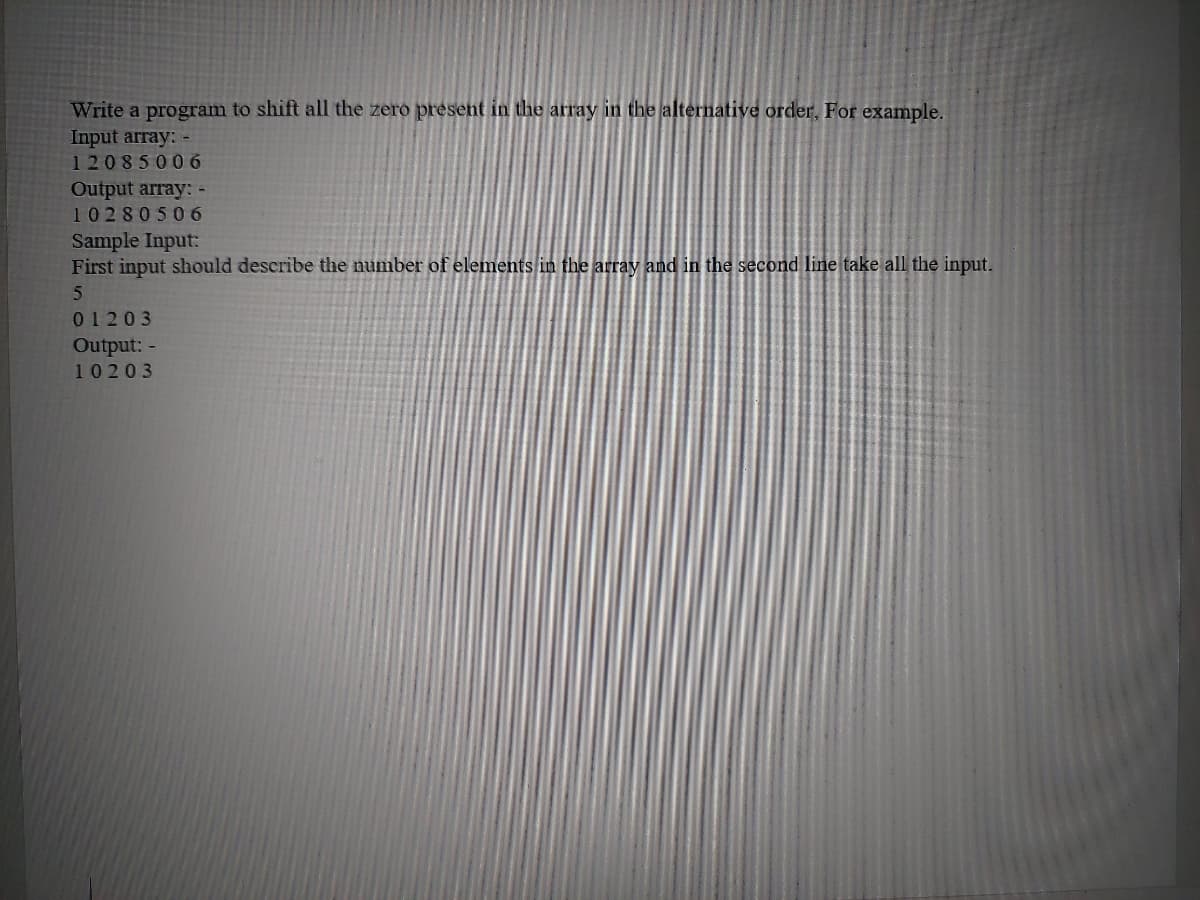 Write a program to shift all the zero present in the array in the alternative order, For example.
Input array: -
12085006
Output array: -
1028050 6
Sample Input:
First input should describe the number of elements in the array and in the second linetake all the input.
01203
Output: -
10203
