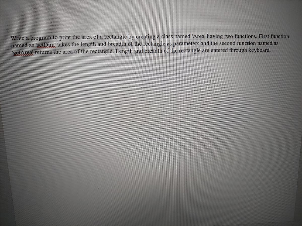 Write a program to print the area of a rectangle by creating a class named 'Area' having two functions. First function
named as 'setDim' takes the length and breadth of the rectangle as parameters and the second function named as
getArea' returns the area of the rectangle. Length and breadth of the rectangle are entered through keyboard.
