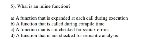 5). What is an inline function?
a) A function that is expanded at each call during execution
b) A function that is called during compile time
c) A function that is not checked for syntax errors
d) A function that is not checked for semantic analysis
