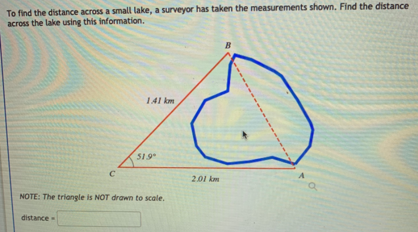 To find the distance across a small lake, a surveyor has taken the measurements shown. Find the distance
across the lake using this information.
B
141 km
51.9°
C
2.01 km
NOTE: The triangle is NOT drawn to scale.
distance =
