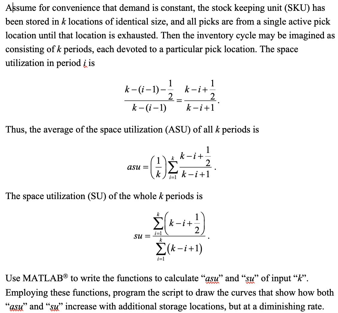 Assume for convenience that demand is constant, the stock keeping unit (SKU) has
been stored in k locations of identical size, and all picks are from a single active pick
location until that location is exhausted. Then the inventory cycle may be imagined as
consisting of k periods, each devoted to a particular pick location. The space
utilization in period i is
k-(i-1)-12/1 k-i+
k-(i-1)
Thus, the average of the space utilization (ASU) of all k periods is
asu=
(1)
The space utilization (SU) of the whole k periods is
su =
k
=
k
i=1
2
k-i +1
i=1
k-i+
k-i +1
Σk-i+
i=1
k
Σ(k-i+1)
Use MATLAB® to write the functions to calculate "asu" and "su" of input "K".
Employing these functions, program the script to draw the curves that show how both
"asu" and "su" increase with additional storage locations, but at a diminishing rate.