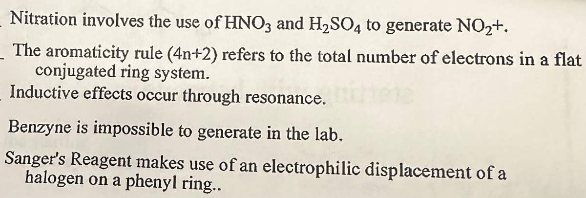 Nitration involves the use of HNO3 and H₂SO4 to generate NO₂+.
The aromaticity rule (4n+2) refers to the total number of electrons in a flat
conjugated ring system.
Inductive effects occur through resonance.
Benzyne is impossible to generate in the lab.
Sanger's Reagent makes use of an electrophilic displacement of a
halogen on a phenyl ring..